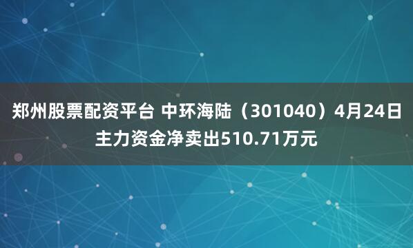郑州股票配资平台 中环海陆（301040）4月24日主力资金净卖出510.71万元