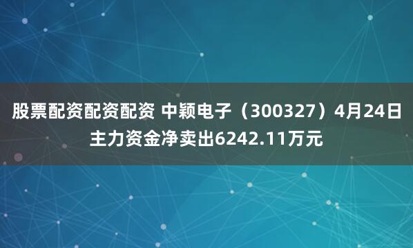 股票配资配资配资 中颖电子（300327）4月24日主力资金净卖出6242.11万元
