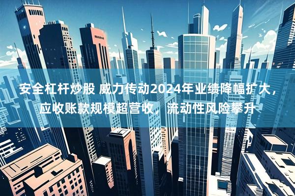 安全杠杆炒股 威力传动2024年业绩降幅扩大，应收账款规模超营收，流动性风险攀升