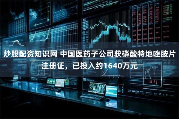 炒股配资知识网 中国医药子公司获磷酸特地唑胺片注册证，已投入约1640万元
