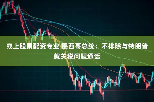 线上股票配资专业 墨西哥总统：不排除与特朗普就关税问题通话