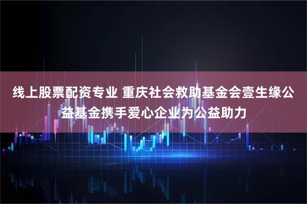 线上股票配资专业 重庆社会救助基金会壹生缘公益基金携手爱心企业为公益助力
