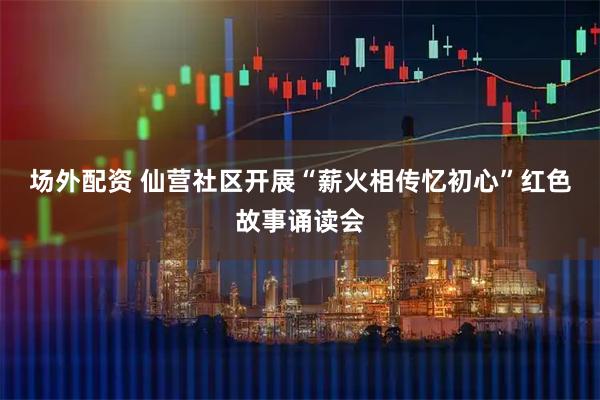 场外配资 仙营社区开展“薪火相传忆初心”红色故事诵读会