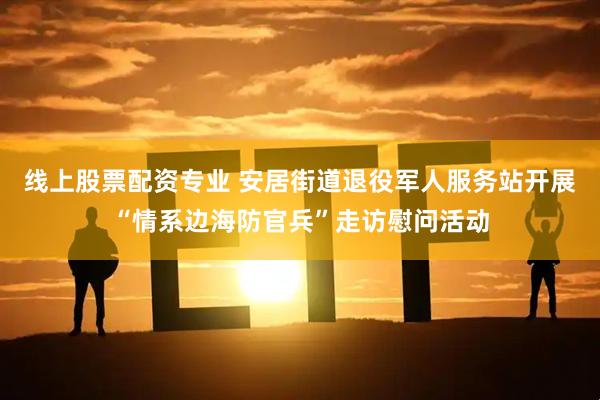 线上股票配资专业 安居街道退役军人服务站开展“情系边海防官兵”走访慰问活动