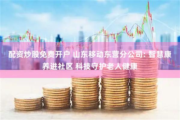 配资炒股免费开户 山东移动东营分公司: 智慧康养进社区 科技守护老人健康