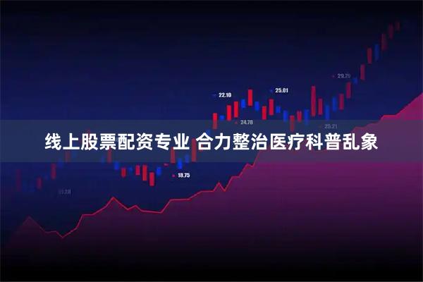 线上股票配资专业 合力整治医疗科普乱象