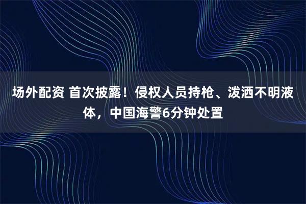 场外配资 首次披露！侵权人员持枪、泼洒不明液体，中国海警6分钟处置