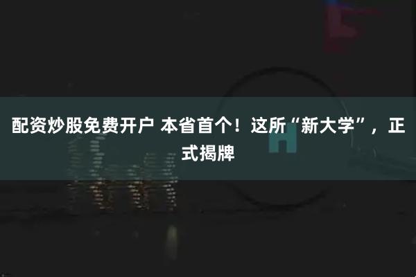 配资炒股免费开户 本省首个！这所“新大学”，正式揭牌