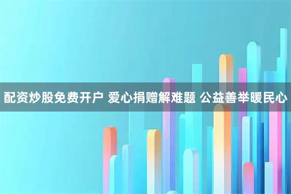 配资炒股免费开户 爱心捐赠解难题 公益善举暖民心