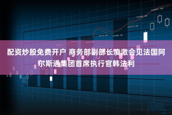 配资炒股免费开户 商务部副部长凌激会见法国阿尔斯通集团首席执行官韩法利