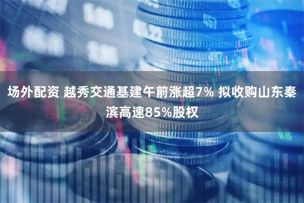 场外配资 越秀交通基建午前涨超7% 拟收购山东秦滨高速85%股权