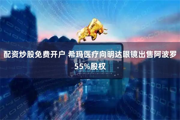 配资炒股免费开户 希玛医疗向明达眼镜出售阿波罗55%股权